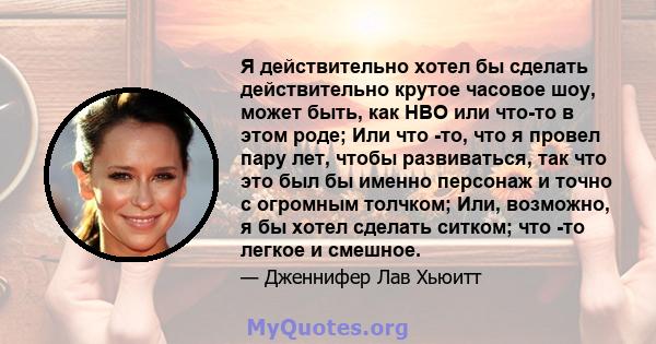 Я действительно хотел бы сделать действительно крутое часовое шоу, может быть, как HBO или что-то в этом роде; Или что -то, что я провел пару лет, чтобы развиваться, так что это был бы именно персонаж и точно с огромным 