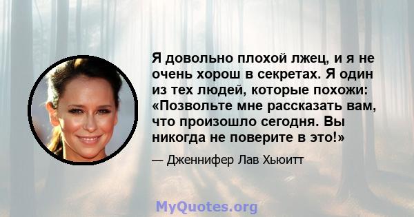 Я довольно плохой лжец, и я не очень хорош в секретах. Я один из тех людей, которые похожи: «Позвольте мне рассказать вам, что произошло сегодня. Вы никогда не поверите в это!»