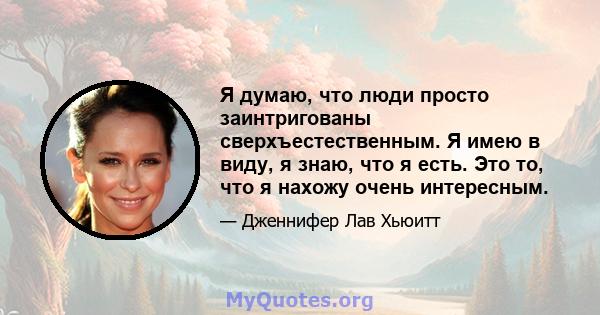 Я думаю, что люди просто заинтригованы сверхъестественным. Я имею в виду, я знаю, что я есть. Это то, что я нахожу очень интересным.