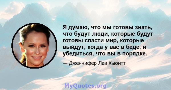 Я думаю, что мы готовы знать, что будут люди, которые будут готовы спасти мир, которые выйдут, когда у вас в беде, и убедиться, что вы в порядке.