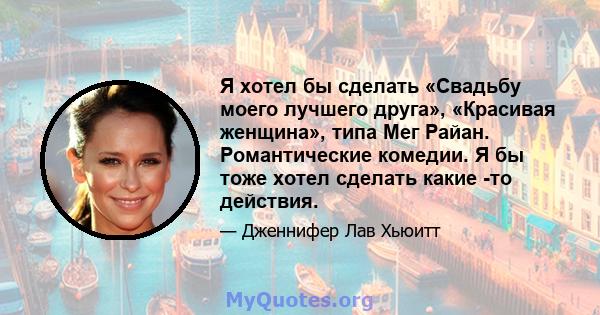 Я хотел бы сделать «Свадьбу моего лучшего друга», «Красивая женщина», типа Мег Райан. Романтические комедии. Я бы тоже хотел сделать какие -то действия.