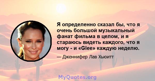 Я определенно сказал бы, что я очень большой музыкальный фанат фильма в целом, и я стараюсь видеть каждого, что я могу - и «Glee» каждую неделю.