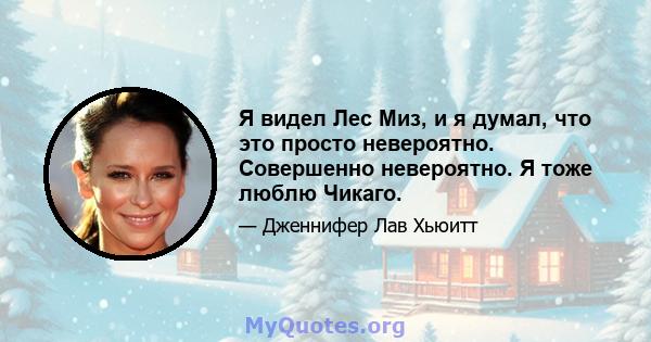 Я видел Лес Миз, и я думал, что это просто невероятно. Совершенно невероятно. Я тоже люблю Чикаго.