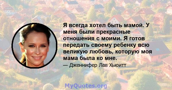 Я всегда хотел быть мамой. У меня были прекрасные отношения с моими. Я готов передать своему ребенку всю великую любовь, которую моя мама была ко мне.