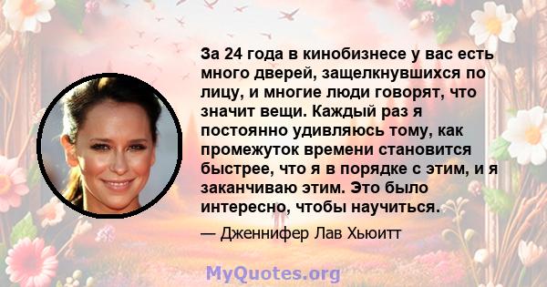 За 24 года в кинобизнесе у вас есть много дверей, защелкнувшихся по лицу, и многие люди говорят, что значит вещи. Каждый раз я постоянно удивляюсь тому, как промежуток времени становится быстрее, что я в порядке с этим, 