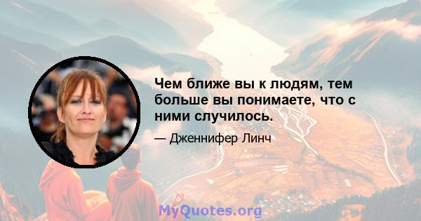 Чем ближе вы к людям, тем больше вы понимаете, что с ними случилось.