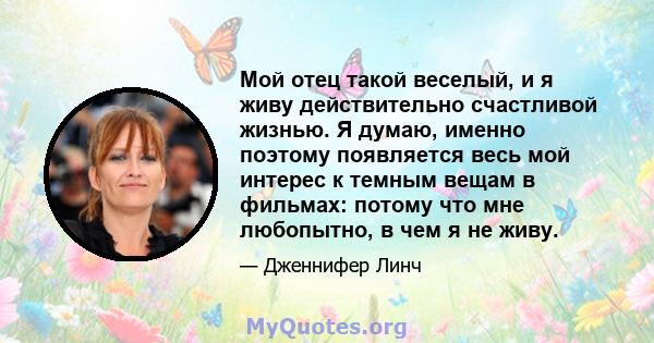 Мой отец такой веселый, и я живу действительно счастливой жизнью. Я думаю, именно поэтому появляется весь мой интерес к темным вещам в фильмах: потому что мне любопытно, в чем я не живу.