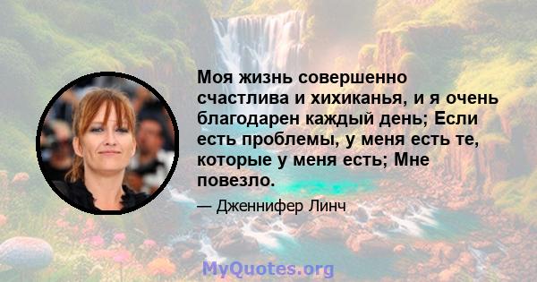 Моя жизнь совершенно счастлива и хихиканья, и я очень благодарен каждый день; Если есть проблемы, у меня есть те, которые у меня есть; Мне повезло.