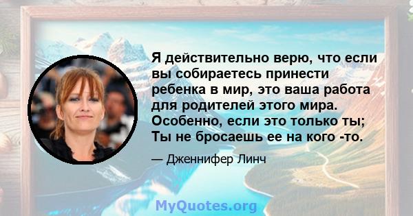 Я действительно верю, что если вы собираетесь принести ребенка в мир, это ваша работа для родителей этого мира. Особенно, если это только ты; Ты не бросаешь ее на кого -то.