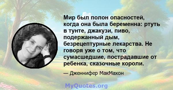 Мир был полон опасностей, когда она была беременна: ртуть в тунте, джакузи, пиво, подержанный дым, безрецептурные лекарства. Не говоря уже о том, что сумасшедшие, пострадавшие от ребенка, сказочные короли.