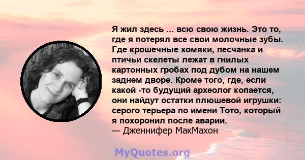 Я жил здесь ... всю свою жизнь. Это то, где я потерял все свои молочные зубы. Где крошечные хомяки, песчанка и птичьи скелеты лежат в гнилых картонных гробах под дубом на нашем заднем дворе. Кроме того, где, если какой