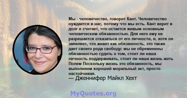 Мы - человечество, говорит Кант. Человечество нуждается в нас, потому что мы есть. Кант верит в долг и считает, что остается живым основным человеческим обязанностью. Для него ему не разрешается отказаться от его