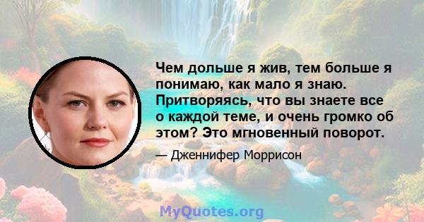 Чем дольше я жив, тем больше я понимаю, как мало я знаю. Притворяясь, что вы знаете все о каждой теме, и очень громко об этом? Это мгновенный поворот.