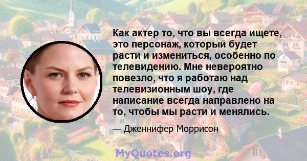 Как актер то, что вы всегда ищете, это персонаж, который будет расти и измениться, особенно по телевидению. Мне невероятно повезло, что я работаю над телевизионным шоу, где написание всегда направлено на то, чтобы мы