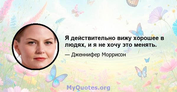 Я действительно вижу хорошее в людях, и я не хочу это менять.