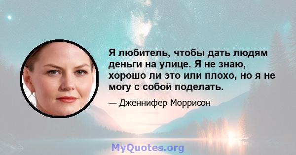 Я любитель, чтобы дать людям деньги на улице. Я не знаю, хорошо ли это или плохо, но я не могу с собой поделать.