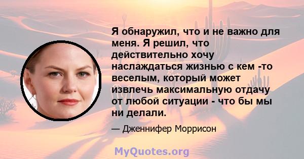 Я обнаружил, что и не важно для меня. Я решил, что действительно хочу наслаждаться жизнью с кем -то веселым, который может извлечь максимальную отдачу от любой ситуации - что бы мы ни делали.