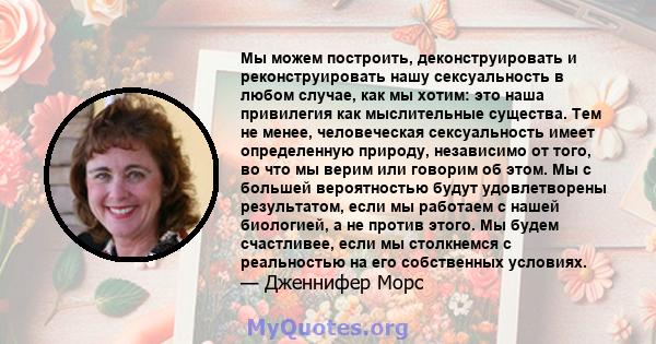 Мы можем построить, деконструировать и реконструировать нашу сексуальность в любом случае, как мы хотим: это наша привилегия как мыслительные существа. Тем не менее, человеческая сексуальность имеет определенную