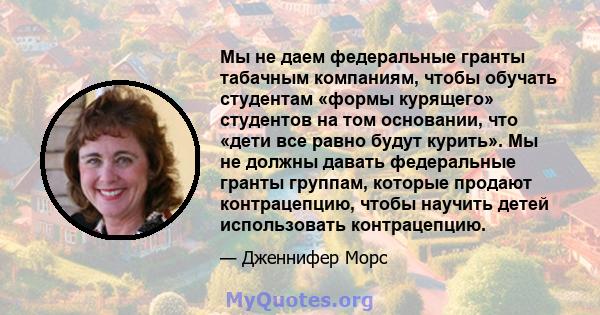 Мы не даем федеральные гранты табачным компаниям, чтобы обучать студентам «формы курящего» студентов на том основании, что «дети все равно будут курить». Мы не должны давать федеральные гранты группам, которые продают