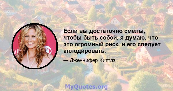 Если вы достаточно смелы, чтобы быть собой, я думаю, что это огромный риск, и его следует аплодировать.