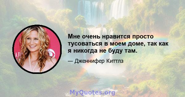 Мне очень нравится просто тусоваться в моем доме, так как я никогда не буду там.