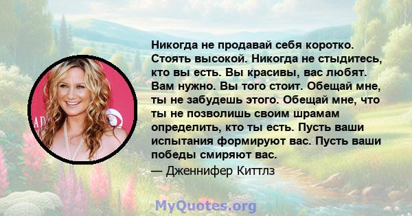 Никогда не продавай себя коротко. Стоять высокой. Никогда не стыдитесь, кто вы есть. Вы красивы, вас любят. Вам нужно. Вы того стоит. Обещай мне, ты не забудешь этого. Обещай мне, что ты не позволишь своим шрамам