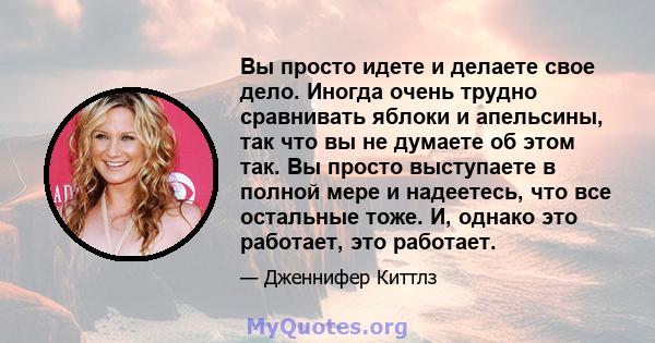 Вы просто идете и делаете свое дело. Иногда очень трудно сравнивать яблоки и апельсины, так что вы не думаете об этом так. Вы просто выступаете в полной мере и надеетесь, что все остальные тоже. И, однако это работает,