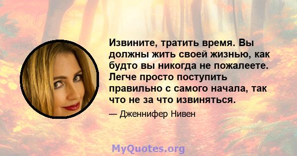 Извините, тратить время. Вы должны жить своей жизнью, как будто вы никогда не пожалеете. Легче просто поступить правильно с самого начала, так что не за что извиняться.