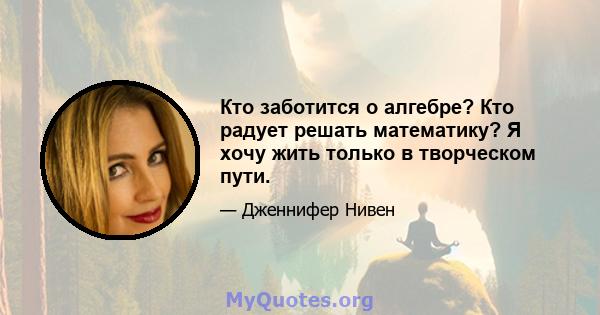 Кто заботится о алгебре? Кто радует решать математику? Я хочу жить только в творческом пути.