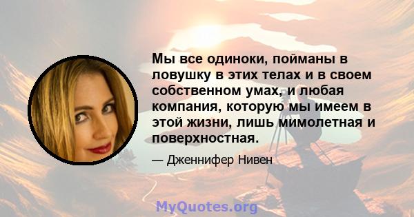 Мы все одиноки, пойманы в ловушку в этих телах и в своем собственном умах, и любая компания, которую мы имеем в этой жизни, лишь мимолетная и поверхностная.