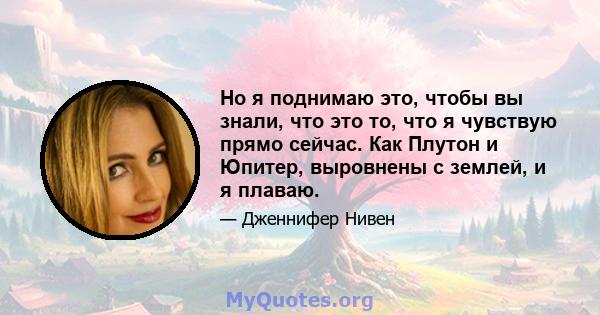 Но я поднимаю это, чтобы вы знали, что это то, что я чувствую прямо сейчас. Как Плутон и Юпитер, выровнены с землей, и я плаваю.