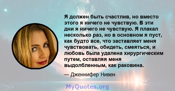 Я должен быть счастлив, но вместо этого я ничего не чувствую. В эти дни я ничего не чувствую. Я плакал несколько раз, но в основном я пуст, как будто все, что заставляет меня чувствовать, обидеть, смеяться, и любовь