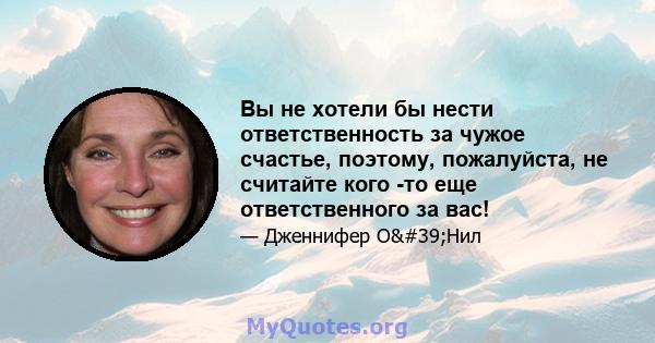 Вы не хотели бы нести ответственность за чужое счастье, поэтому, пожалуйста, не считайте кого -то еще ответственного за вас!