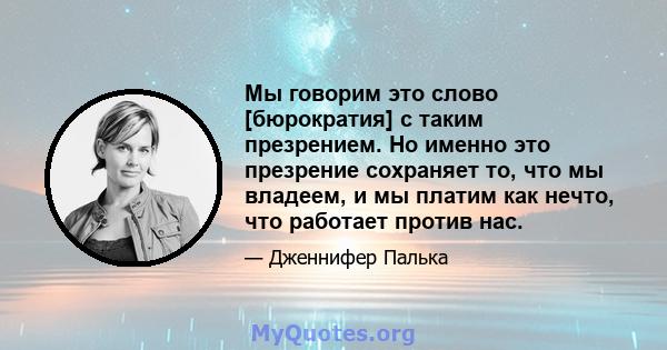 Мы говорим это слово [бюрократия] с таким презрением. Но именно это презрение сохраняет то, что мы владеем, и мы платим как нечто, что работает против нас.