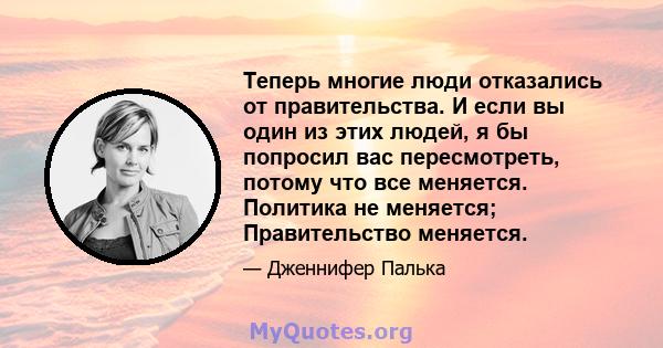 Теперь многие люди отказались от правительства. И если вы один из этих людей, я бы попросил вас пересмотреть, потому что все меняется. Политика не меняется; Правительство меняется.