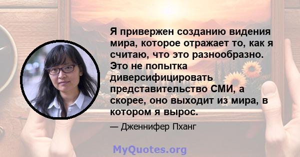 Я привержен созданию видения мира, которое отражает то, как я считаю, что это разнообразно. Это не попытка диверсифицировать представительство СМИ, а скорее, оно выходит из мира, в котором я вырос.