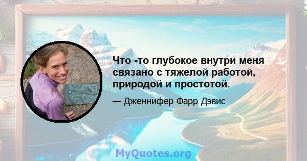 Что -то глубокое внутри меня связано с тяжелой работой, природой и простотой.