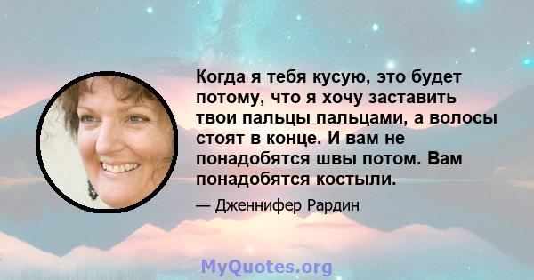 Когда я тебя кусую, это будет потому, что я хочу заставить твои пальцы пальцами, а волосы стоят в конце. И вам не понадобятся швы потом. Вам понадобятся костыли.