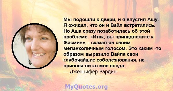 Мы подошли к двери, и я впустил Ашу. Я ожидал, что он и Вайл встретились. Но Аша сразу позаботилась об этой проблеме. «Итак, вы принадлежите к Жасмин», - сказал он своим меланхоличным голосом. Это каким -то образом