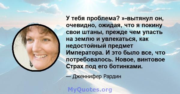 У тебя проблема? »-вытянул он, очевидно, ожидая, что я покину свои штаны, прежде чем упасть на землю и увлекаться, как недостойный предмет Императора. И это было все, что потребовалось. Новое, винтовое Страх под его