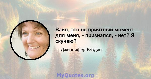 Вайл, это не приятный момент для меня, - признался, - нет? Я скучаю?