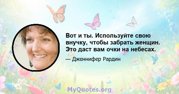 Вот и ты. Используйте свою внучку, чтобы забрать женщин. Это даст вам очки на небесах.