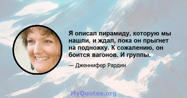 Я описал пирамиду, которую мы нашли, и ждал, пока он прыгнет на подножку. К сожалению, он боится вагонов. И группы.