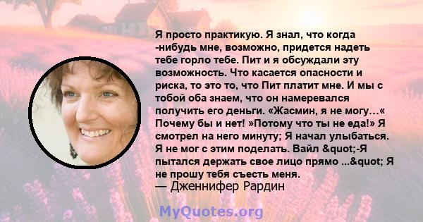 Я просто практикую. Я знал, что когда -нибудь мне, возможно, придется надеть тебе горло тебе. Пит и я обсуждали эту возможность. Что касается опасности и риска, то это то, что Пит платит мне. И мы с тобой оба знаем, что 