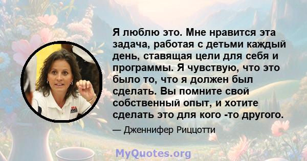 Я люблю это. Мне нравится эта задача, работая с детьми каждый день, ставящая цели для себя и программы. Я чувствую, что это было то, что я должен был сделать. Вы помните свой собственный опыт, и хотите сделать это для