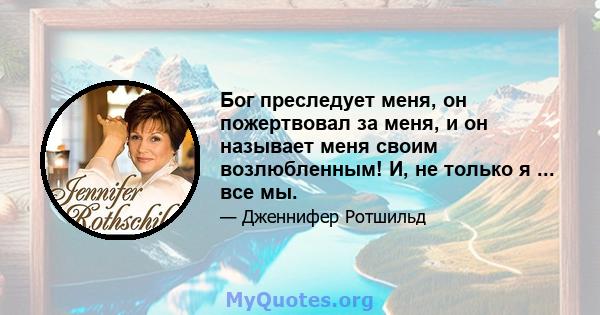 Бог преследует меня, он пожертвовал за меня, и он называет меня своим возлюбленным! И, не только я ... все мы.