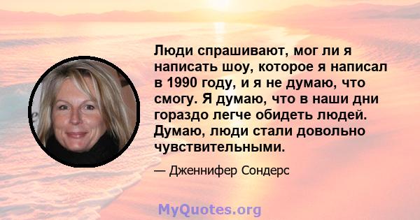 Люди спрашивают, мог ли я написать шоу, которое я написал в 1990 году, и я не думаю, что смогу. Я думаю, что в наши дни гораздо легче обидеть людей. Думаю, люди стали довольно чувствительными.