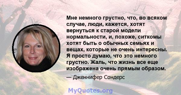 Мне немного грустно, что, во всяком случае, люди, кажется, хотят вернуться к старой модели нормальности, и, похоже, ситкомы хотят быть о обычных семьях и вещах, которые не очень интересны. Я просто думаю, что это