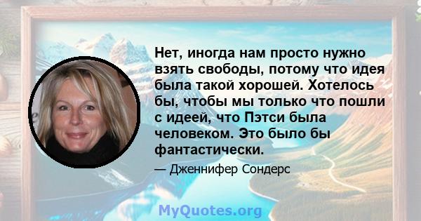 Нет, иногда нам просто нужно взять свободы, потому что идея была такой хорошей. Хотелось бы, чтобы мы только что пошли с идеей, что Пэтси была человеком. Это было бы фантастически.