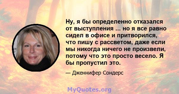 Ну, я бы определенно отказался от выступления ... но я все равно сидел в офисе и притворился, что пишу с рассветом, даже если мы никогда ничего не произвели, потому что это просто весело. Я бы пропустил это.